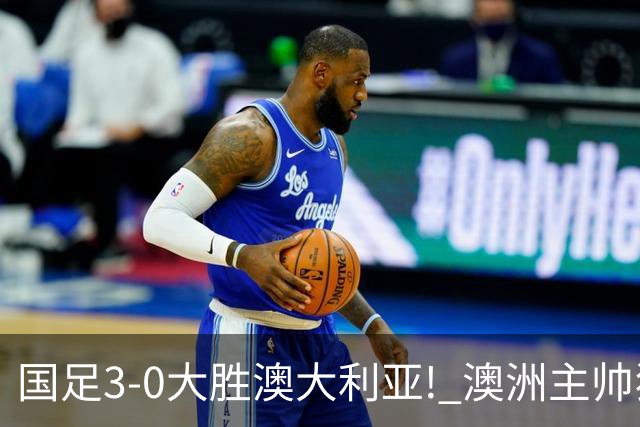 国足3-0大胜澳大利亚! 澳洲主帅狂赞中国队一人, 他撑起男足的未来